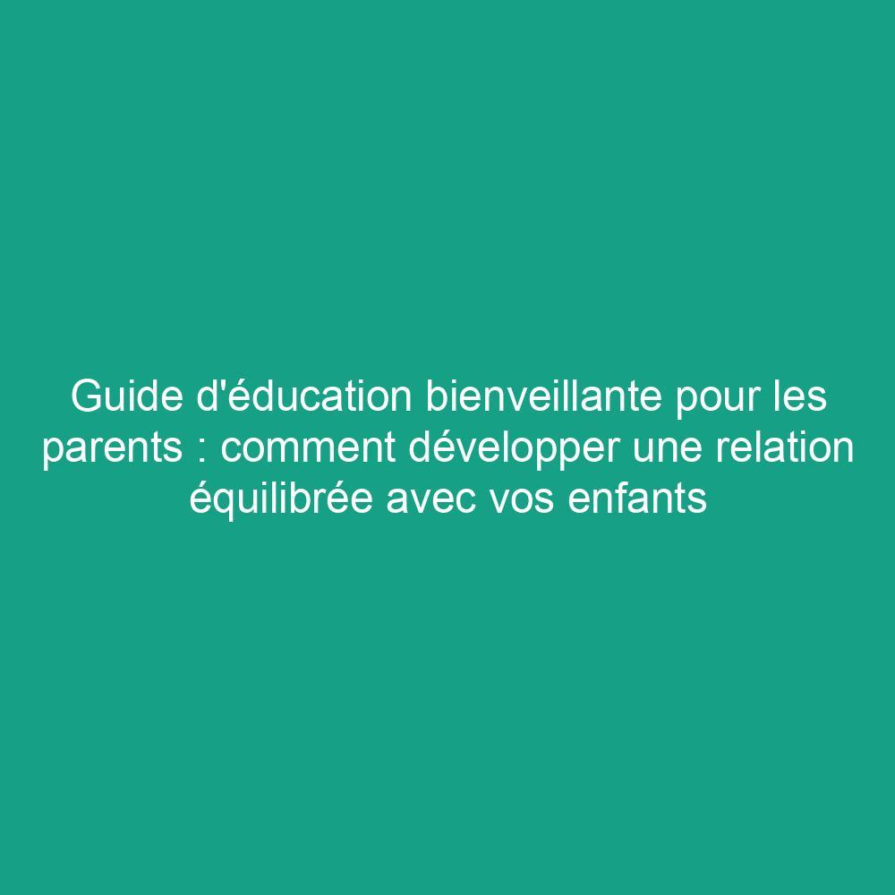 Guide d'éducation bienveillante pour les parents : comment développer une relation équilibrée avec vos enfants
